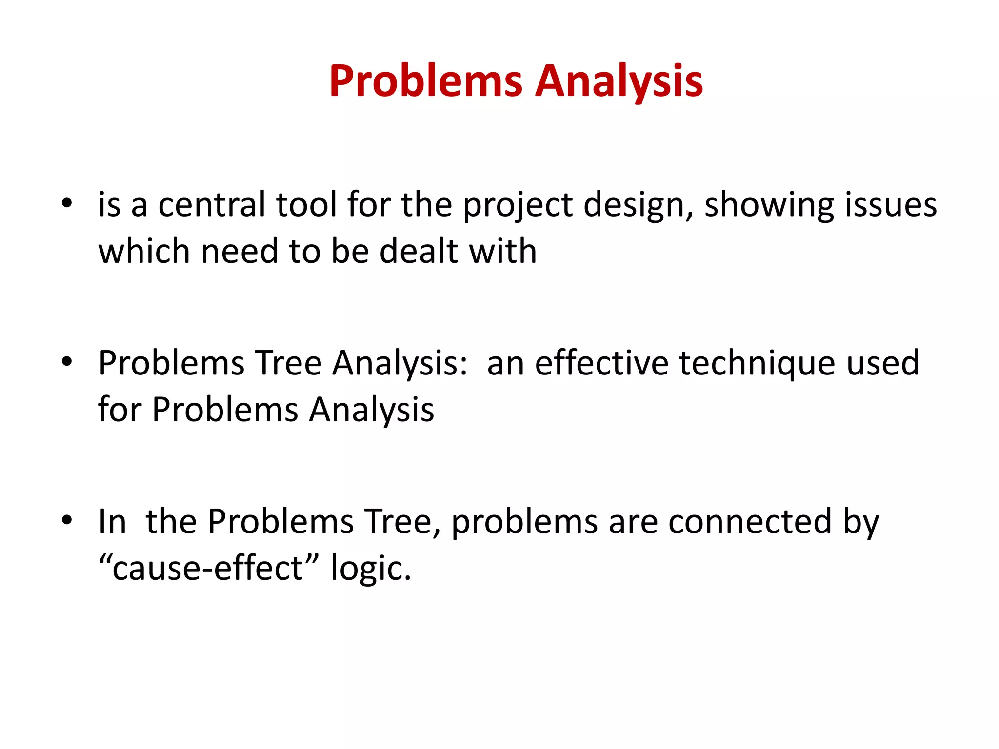Problems Analysis

• is a central tool for the project design, showing issues
  which need to be dealt with

• Problems Tree Analysis: an effective technique used
  for Problems Analysis

• In the Problems Tree, problems are connected by
  “cause-effect” logic.
 