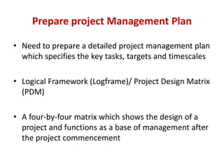 Prepare project Management Plan

• Need to prepare a detailed project management plan
  which specifies the key tasks, targets and timescales

• Logical Framework (Logframe)/ Project Design Matrix
  (PDM)

• A four-by-four matrix which shows the design of a
  project and functions as a base of management after
  the project commencement
 