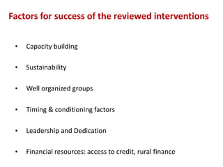Factors for success of the reviewed interventions

 •   Capacity building

 •   Sustainability

 •   Well organized groups

 •   Timing & conditioning factors

 •   Leadership and Dedication

 •   Financial resources: access to credit, rural finance
 