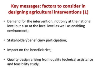 Key messages: factors to consider in
   designing agricultural interventions (1)
• Demand for the intervention, not only at the national
  level but also at the local level as well as enabling
  environment;

• Stakeholder/beneficiary participation;

• Impact on the beneficiaries;

• Quality design arising from quality technical assistance
  and feasibility study;
 