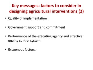 Key messages: factors to consider in
  designing agricultural interventions (2)
• Quality of implementation

• Government support and commitment

• Performance of the executing agency and effective
  quality control system

• Exogenous factors.
 