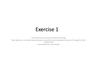 Exercise 1
                          Constructing and Using a Theory of Change
Task objective: to enable the participants practice how to develop a theory of change for their
                                          programme
                                  Estimated time: 30 minutes
 