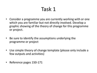 Task 1
• Consider a programme you are currently working with or one
  which you are familiar but not directly involved. Develop a
  graphic showing of the theory of change for this programme
  or project.

• Be sure to identify the assumptions underlying the
  programme or project

• Use simple theory of change template (please only include a
  few outputs and activities)

• Reference pages 150-171
 
