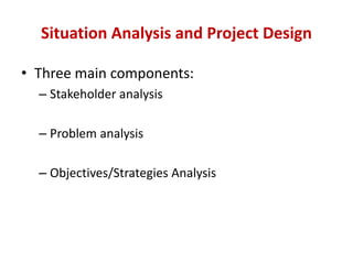 Situation Analysis and Project Design

• Three main components:
  – Stakeholder analysis

  – Problem analysis

  – Objectives/Strategies Analysis
 