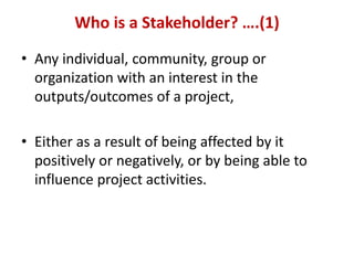 Who is a Stakeholder? ….(1)

• Any individual, community, group or
  organization with an interest in the
  outputs/outcomes of a project,

• Either as a result of being affected by it
  positively or negatively, or by being able to
  influence project activities.
 
