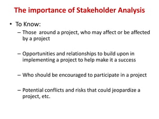 The importance of Stakeholder Analysis
• To Know:
  – Those around a project, who may affect or be affected
    by a project

  – Opportunities and relationships to build upon in
    implementing a project to help make it a success

  – Who should be encouraged to participate in a project

  – Potential conflicts and risks that could jeopardize a
    project, etc.
 