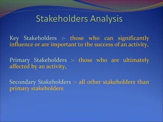Key Stakeholders :- those who can significantly
influence or are important to the success of an activity,
Primary Stakeholders :- those who are ultimately
affected by an activity,
Secondary Stakeholders :- all other stakeholders than
primary stakeholders
 