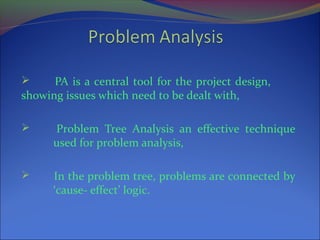  PA is a central tool for the project design,
showing issues which need to be dealt with,
 Problem Tree Analysis an effective technique
used for problem analysis,
 In the problem tree, problems are connected by
‘cause- effect’ logic.
 