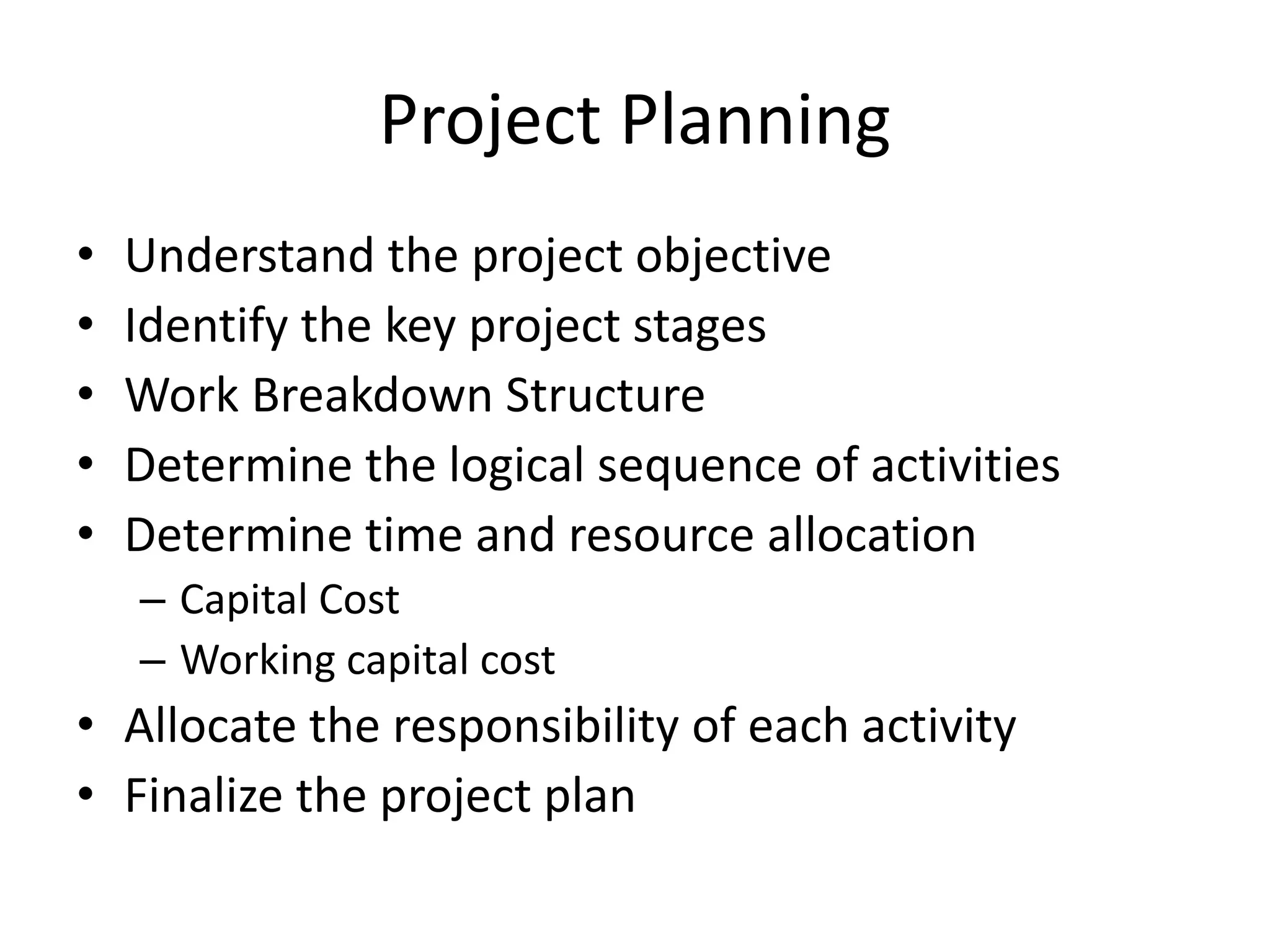 Project Planning
• Understand the project objective
• Identify the key project stages
• Work Breakdown Structure
• Determine the logical sequence of activities
• Determine time and resource allocation
– Capital Cost
– Working capital cost
• Allocate the responsibility of each activity
• Finalize the project plan
 