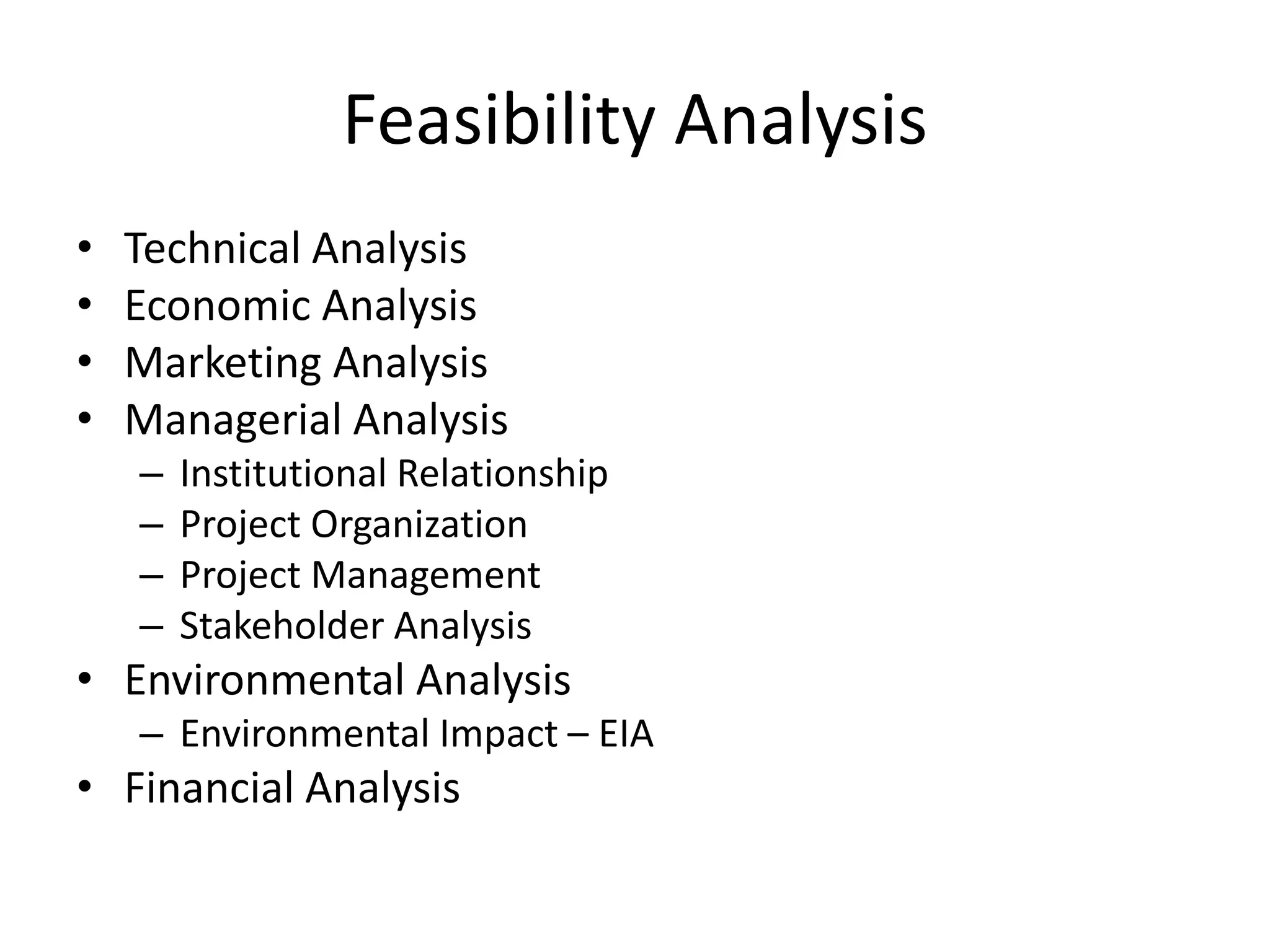 Feasibility Analysis
• Technical Analysis
• Economic Analysis
• Marketing Analysis
• Managerial Analysis
– Institutional Relationship
– Project Organization
– Project Management
– Stakeholder Analysis
• Environmental Analysis
– Environmental Impact – EIA
• Financial Analysis
 