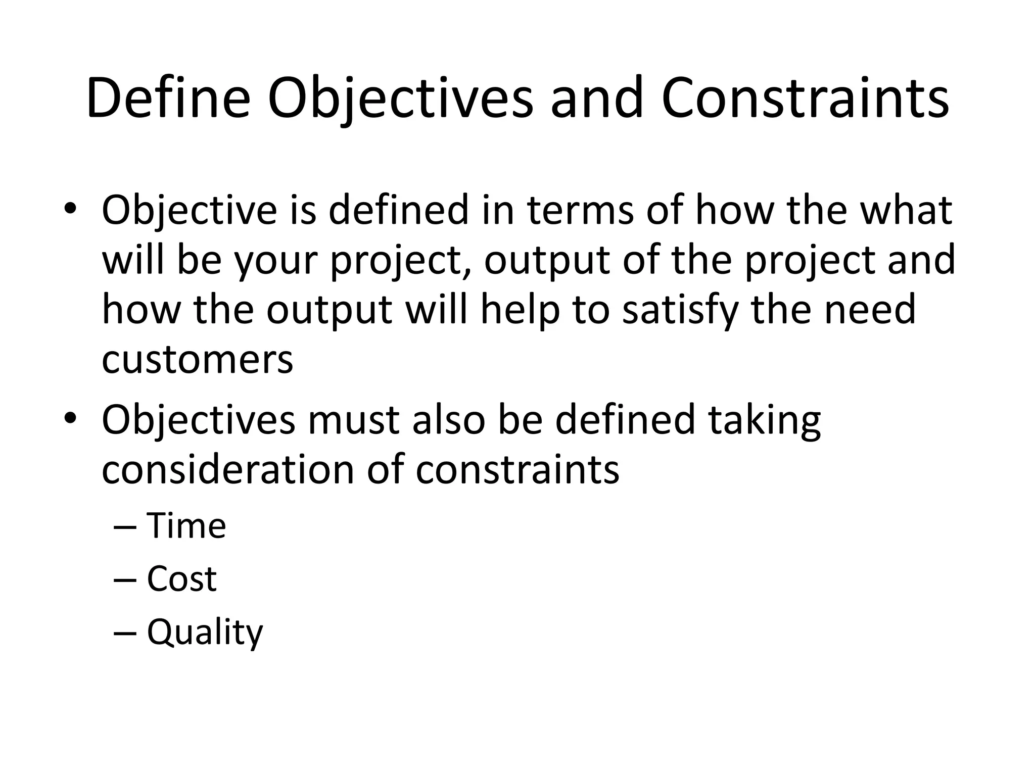 Define Objectives and Constraints
• Objective is defined in terms of how the what
will be your project, output of the project and
how the output will help to satisfy the need
customers
• Objectives must also be defined taking
consideration of constraints
– Time
– Cost
– Quality
 