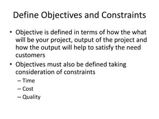 Define Objectives and Constraints
• Objective is defined in terms of how the what
will be your project, output of the project and
how the output will help to satisfy the need
customers
• Objectives must also be defined taking
consideration of constraints
– Time
– Cost
– Quality
 