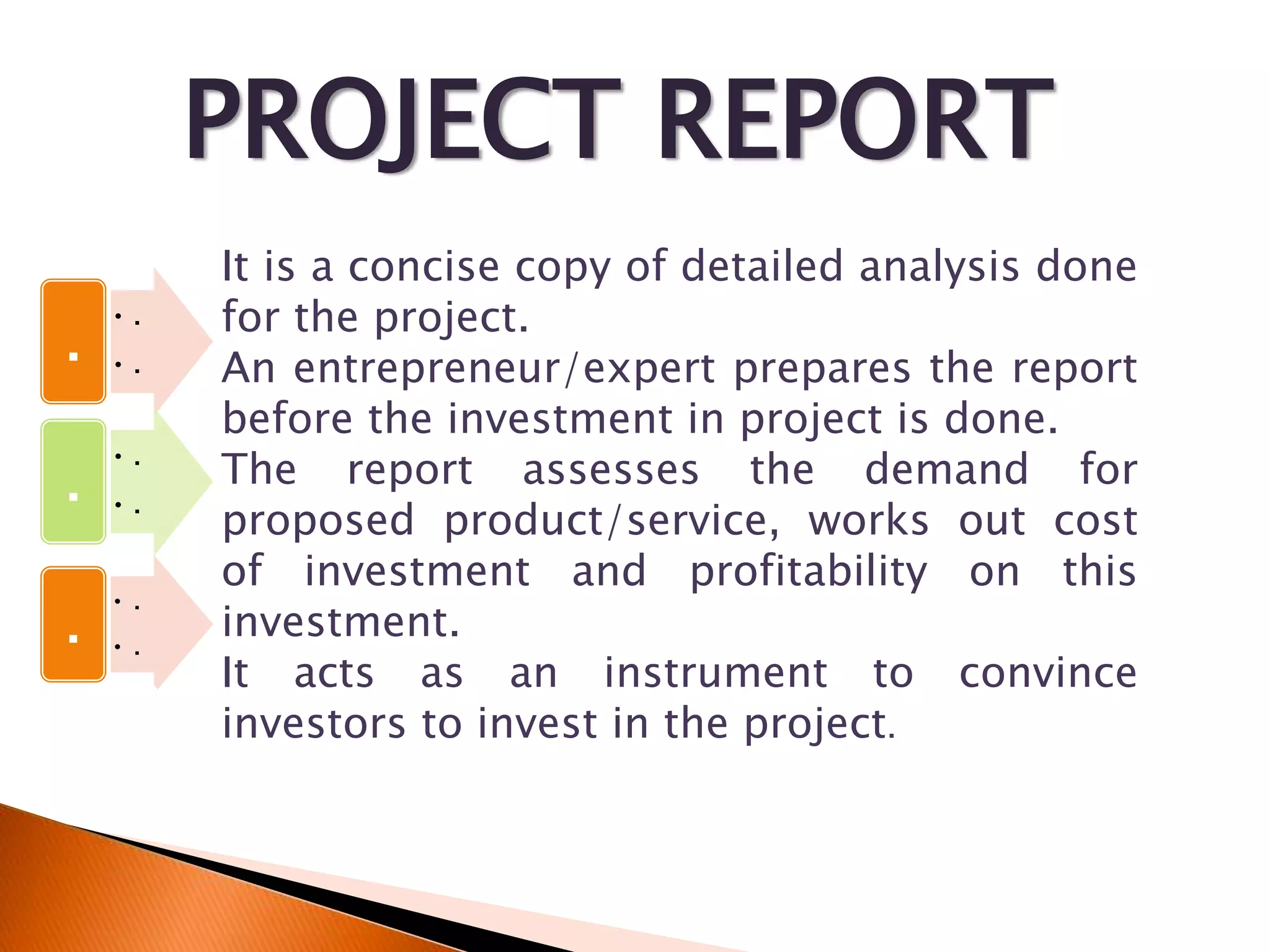 PROJECT REPORT
• .
• .
.
• .
• .
.
• .
• .
.
.
It is a concise copy of detailed analysis done
for the project.
An entrepreneur/expert prepares the report
before the investment in project is done.
The report assesses the demand for
proposed product/service, works out cost
of investment and profitability on this
investment.
It acts as an instrument to convince
investors to invest in the project.
 