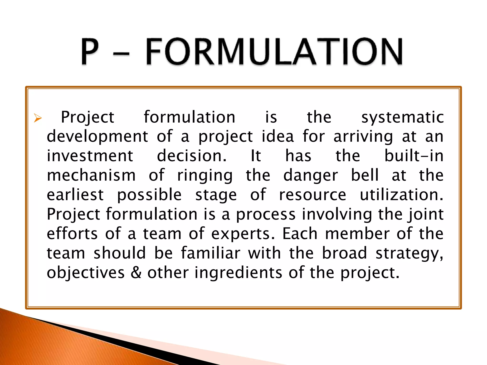  Project formulation is the systematic
development of a project idea for arriving at an
investment decision. It has the built-in
mechanism of ringing the danger bell at the
earliest possible stage of resource utilization.
Project formulation is a process involving the joint
efforts of a team of experts. Each member of the
team should be familiar with the broad strategy,
objectives & other ingredients of the project.
 