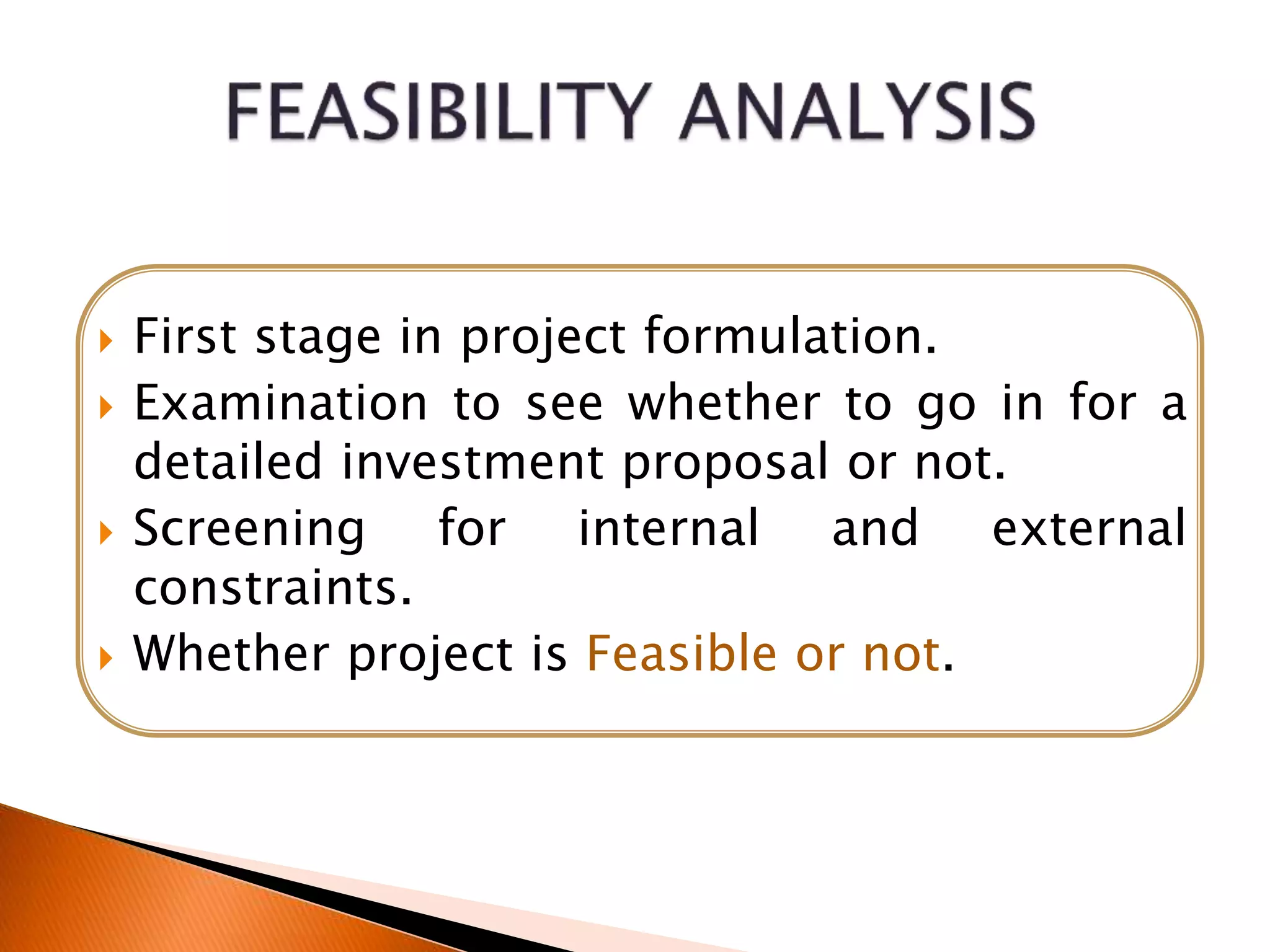  First stage in project formulation.
 Examination to see whether to go in for a
detailed investment proposal or not.
 Screening for internal and external
constraints.
 Whether project is Feasible or not.
 