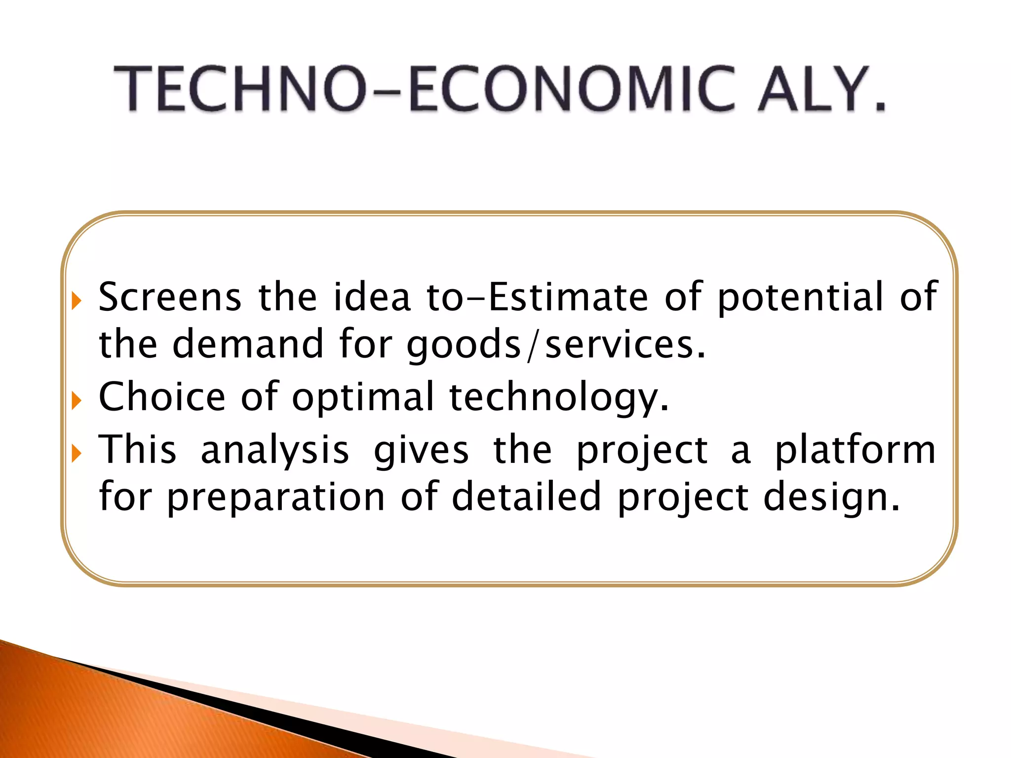  Screens the idea to-Estimate of potential of
the demand for goods/services.
 Choice of optimal technology.
 This analysis gives the project a platform
for preparation of detailed project design.
 