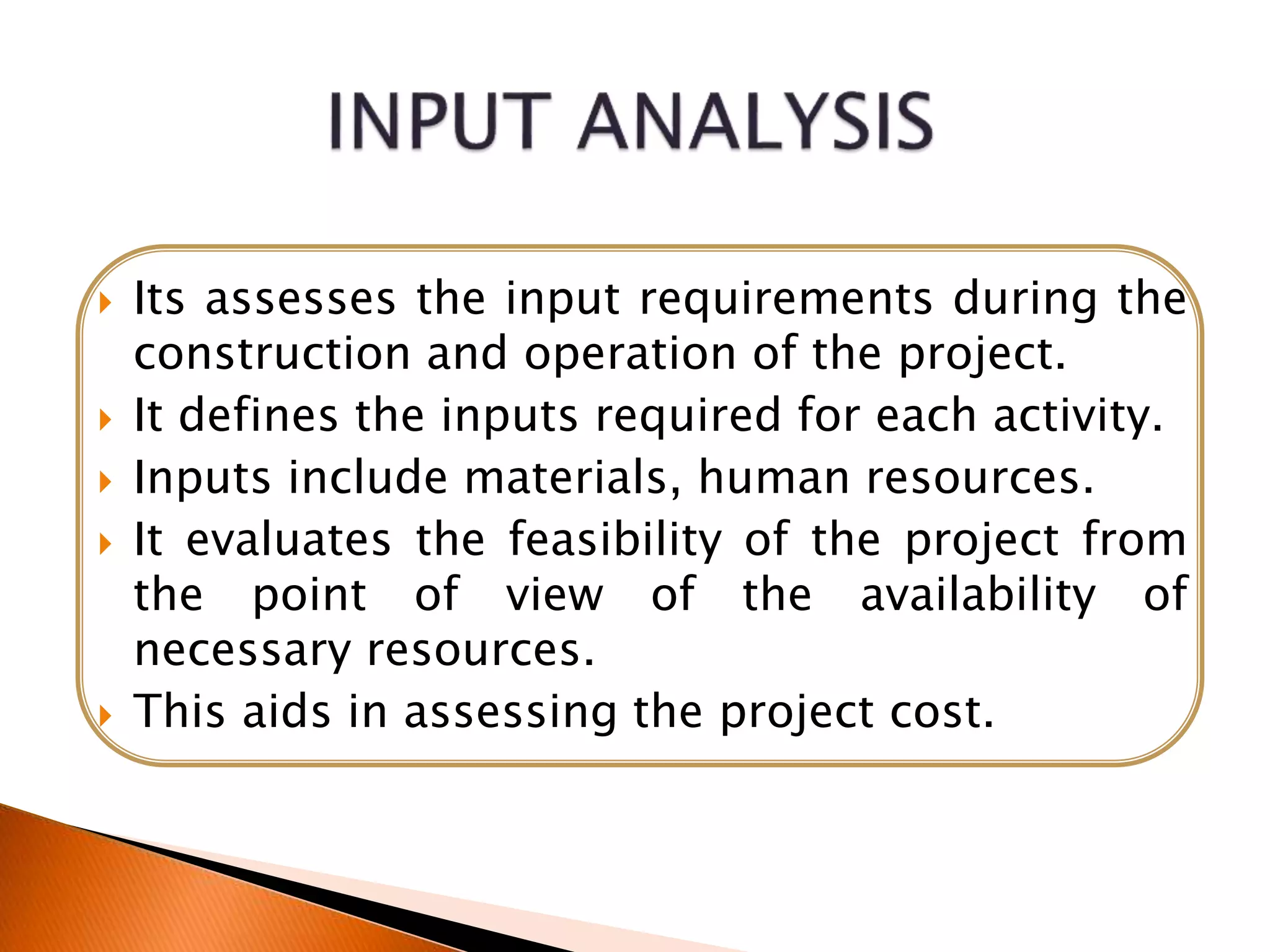  Its assesses the input requirements during the
construction and operation of the project.
 It defines the inputs required for each activity.
 Inputs include materials, human resources.
 It evaluates the feasibility of the project from
the point of view of the availability of
necessary resources.
 This aids in assessing the project cost.
 