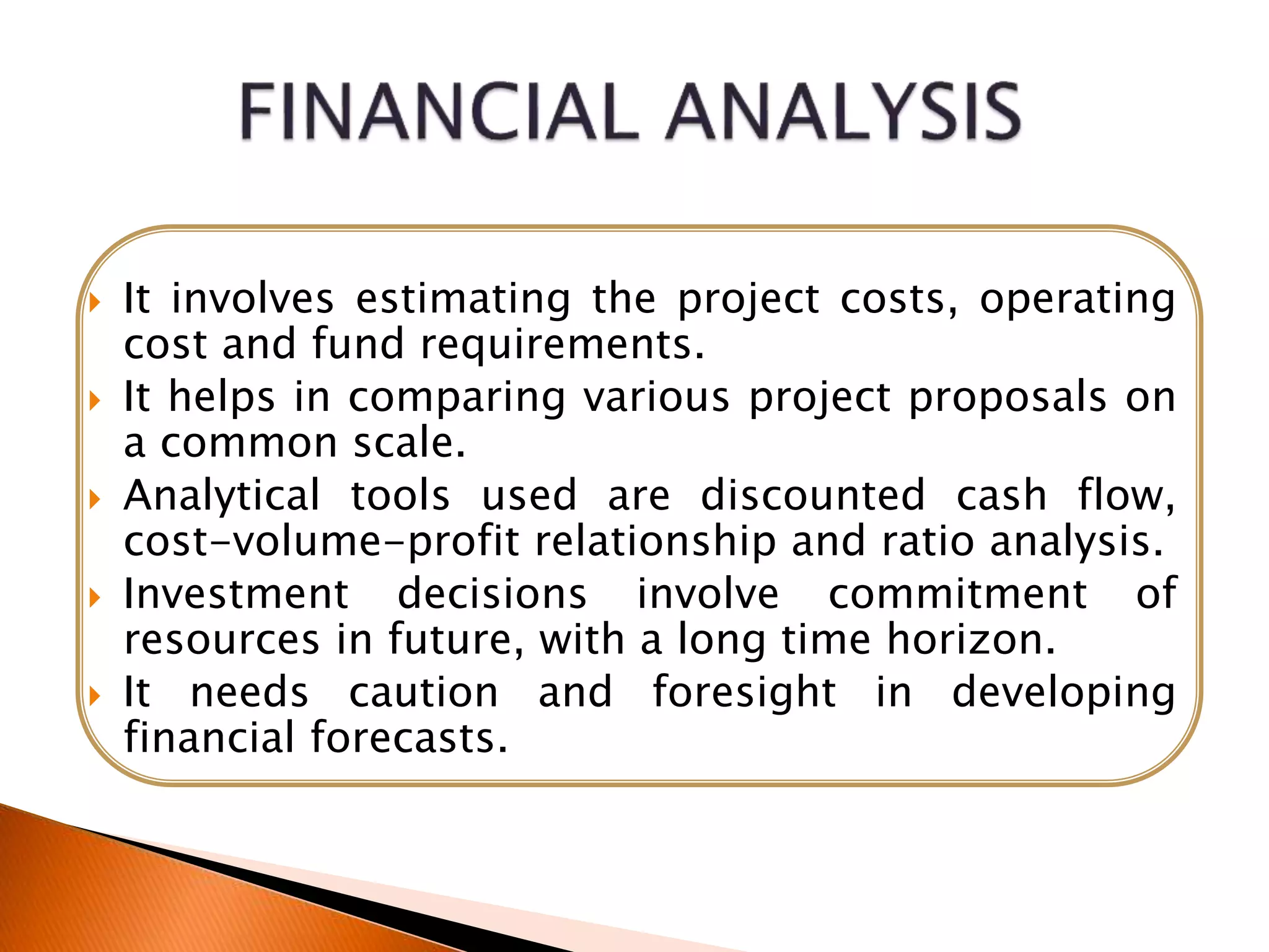  It involves estimating the project costs, operating
cost and fund requirements.
 It helps in comparing various project proposals on
a common scale.
 Analytical tools used are discounted cash flow,
cost-volume-profit relationship and ratio analysis.
 Investment decisions involve commitment of
resources in future, with a long time horizon.
 It needs caution and foresight in developing
financial forecasts.
 