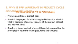 The importance of PFP to PCM includes
 Provide an estimate project cost.
 Prepare the project for monitoring and evaluation which is
vital in assessing change or impacts of the project at local
and national level.
 Develop a strong project proposal through incorporating the
principles of relevant techniques, tools and contexts.
12
 