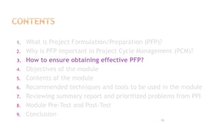 1. What is Project Formulation/Preparation (PFP)?
2. Why is PFP important in Project Cycle Management (PCM)?
3. How to ensure obtaining effective PFP?
4. Objectives of the module
5. Contents of the module
6. Recommended techniques and tools to be used in the module
7. Reviewing summary report and prioritized problems from PPI
8. Module Pre-Test and Post-Test
9. Conclusion
13
 
