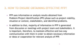  PFP uses information or analysis results obtained from
Problem/Project Identification (PPI) phase such as project viability,
situation or context, stakeholders, and identified problems.
 In addition to that, majority of information in PFP is generated
from discussion or meetings with project team and stakeholders. It
is important, therefore, to maintain effective and two-way
communication with them in order to obtain necessary information
or ideas or cooperation for relevant analysis of PFP.
14
 