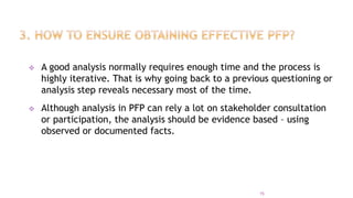  A good analysis normally requires enough time and the process is
highly iterative. That is why going back to a previous questioning or
analysis step reveals necessary most of the time.
 Although analysis in PFP can rely a lot on stakeholder consultation
or participation, the analysis should be evidence based – using
observed or documented facts.
15
 