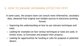 In some cases, the project team can consult more information, secondary
data, obtained from original and reliable sources in electronic/printing
format:
 Improving the understanding on how to use relevant techniques and
tools.
 Looking for examples on how various techniques or tools are used, in
similar areas, to formulate and prepare their projects.
 Looking for opportunities for funding or calls for proposal or potential
donors.
16
 