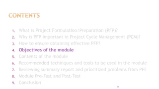 1. What is Project Formulation/Preparation (PFP)?
2. Why is PFP important in Project Cycle Management (PCM)?
3. How to ensure obtaining effective PFP?
4. Objectives of the module
5. Contents of the module
6. Recommended techniques and tools to be used in the module
7. Reviewing summary report and prioritized problems from PPI
8. Module Pre-Test and Post-Test
9. Conclusion
17
 