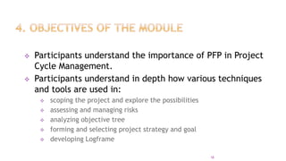  Participants understand the importance of PFP in Project
Cycle Management.
 Participants understand in depth how various techniques
and tools are used in:
 scoping the project and explore the possibilities
 assessing and managing risks
 analyzing objective tree
 forming and selecting project strategy and goal
 developing Logframe
18
 