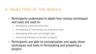  Participants understand in depth how various techniques
and tools are used in:
 developing communication plan
 formulating of monitoring and evaluation plan
 developing work plan and budget plan
 examining elements of project proposal.
 Participants are able to conceptualize and apply these
techniques and tools in formulating and preparing a
project.
19
 