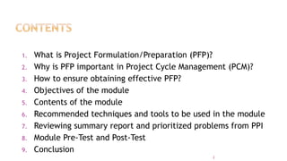 1. What is Project Formulation/Preparation (PFP)?
2. Why is PFP important in Project Cycle Management (PCM)?
3. How to ensure obtaining effective PFP?
4. Objectives of the module
5. Contents of the module
6. Recommended techniques and tools to be used in the module
7. Reviewing summary report and prioritized problems from PPI
8. Module Pre-Test and Post-Test
9. Conclusion
2
 