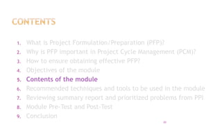 1. What is Project Formulation/Preparation (PFP)?
2. Why is PFP important in Project Cycle Management (PCM)?
3. How to ensure obtaining effective PFP?
4. Objectives of the module
5. Contents of the module
6. Recommended techniques and tools to be used in the module
7. Reviewing summary report and prioritized problems from PPI
8. Module Pre-Test and Post-Test
9. Conclusion
20
 