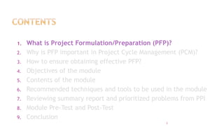 1. What is Project Formulation/Preparation (PFP)?
2. Why is PFP important in Project Cycle Management (PCM)?
3. How to ensure obtaining effective PFP?
4. Objectives of the module
5. Contents of the module
6. Recommended techniques and tools to be used in the module
7. Reviewing summary report and prioritized problems from PPI
8. Module Pre-Test and Post-Test
9. Conclusion
3
 