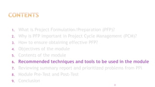1. What is Project Formulation/Preparation (PFP)?
2. Why is PFP important in Project Cycle Management (PCM)?
3. How to ensure obtaining effective PFP?
4. Objectives of the module
5. Contents of the module
6. Recommended techniques and tools to be used in the module
7. Reviewing summary report and prioritized problems from PPI
8. Module Pre-Test and Post-Test
9. Conclusion
31
 