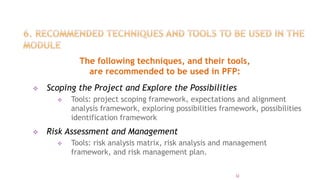The following techniques, and their tools,
are recommended to be used in PFP:
 Scoping the Project and Explore the Possibilities
 Tools: project scoping framework, expectations and alignment
analysis framework, exploring possibilities framework, possibilities
identification framework
 Risk Assessment and Management
 Tools: risk analysis matrix, risk analysis and management
framework, and risk management plan.
32
 