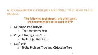 The following techniques, and their tools,
are recommended to be used in PFP:
 Objective Tree analysis
 Tool: objective tree
 Project Strategy and Goal
 Tool: objective tree
 Logframe
 Tools: Problem Tree and Objective Tree
33
 