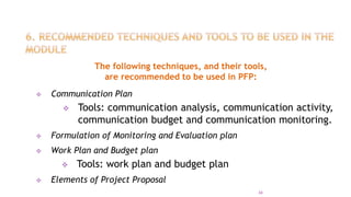 The following techniques, and their tools,
are recommended to be used in PFP:
 Communication Plan
 Tools: communication analysis, communication activity,
communication budget and communication monitoring.
 Formulation of Monitoring and Evaluation plan
 Work Plan and Budget plan
 Tools: work plan and budget plan
 Elements of Project Proposal
34
 