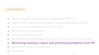 1. What is Project Formulation/Preparation (PFP)?
2. Why is PFP important in Project Cycle Management (PCM)?
3. How to ensure obtaining effective PFP?
4. Objectives of the module
5. Contents of the module
6. Recommended techniques and tools to be used in the module
7. Reviewing summary report and prioritized problems from PPI
8. Module Pre-Test and Post-Test
9. Conclusion
35
 