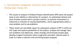  The results of analysis in Problem/Project Identification (PPI) allow the project
team to see viability or alternatives of a project, to understand national and
local situation around which a project evolves, to examine involvement or
influences or interests of varying stakeholders, and to appropriately select a
main problem and its sub problems.
 These results are inevitable inputs for subsequent analysis in PFP in which we
will scope and explore possibilities of the project, analyze and manage risks,
turn problems into objectives, select strategy and formulate project goal,
develop a logical framework matrix (Logframe) and other relevant plans in
order to create a coherent and convincing project proposal.
36
 