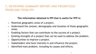 The information obtained in PPI that is useful for PFP is:
 Potential geographic areas of a project.
 Understand the context, demography and situation of those geographic
areas.
 Enabling factors that can contribute to the success of a project.
 Existing strengths of a project that can be used to address the problem.
 Opportunities to improve a project.
 Stakeholders who have interests in and influence the project.
 Identified main problem, including its causes and effects.
37
 