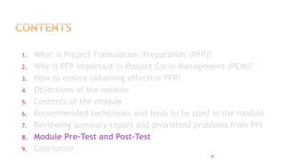 1. What is Project Formulation/Preparation (PFP)?
2. Why is PFP important in Project Cycle Management (PCM)?
3. How to ensure obtaining effective PFP?
4. Objectives of the module
5. Contents of the module
6. Recommended techniques and tools to be used in the module
7. Reviewing summary report and prioritized problems from PPI
8. Module Pre-Test and Post-Test
9. Conclusion
38
 