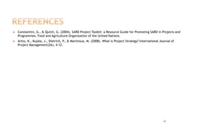  Constantini, G., & Quinti, G. (2004). SARD Project Toolkit: a Resource Guide for Promoting SARD in Projects and
Programmes. Food and Agriculture Organization of the United Nations.
 Artto, K., Kujala, J., Dietrich, P
., & Martinsuo, M. (2008). What is Project Strategy? International Journal of
Project Management(26), 4-12.
42
 