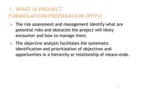  The risk assessment and management identify what are
potential risks and obstacles the project will likely
encounter and how to manage them.
 The objective analysis facilitates the systematic
identification and prioritization of objectives and
opportunities in a hierarchy or relationship of means-ends.
5
 
