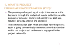  The planning and organizing of project framework in the
Logframe through the analysis of inputs, activities, results,
purpose or outcome, and overall objective or goal as a
result of strategy analysis and selection.
 The communication plan which describes how the project
team is going to effectively communicate with each other
within the project and to those who engage with the
project externally.
6
 