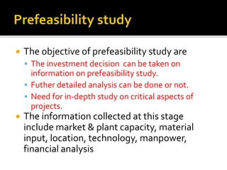  The objective of prefeasibility study are
 The investment decision can be taken on
information on prefeasibility study.
 Futher detailed analysis can be done or not.
 Need for in-depth study on critical aspects of
projects.
 The information collected at this stage
include market & plant capacity, material
input, location, technology, manpower,
financial analysis
 