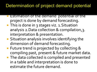 Estimation of the demand potential of the
project is done by demand forecasting.
 This is done in 3 stages viz. 1.Situation
analysis 2.Data collection & compilation,3.
interpretation & presentation.
 Situation analysis involves identifying the
dimension of demand forecasting.
 Future trend is projected by collecting &
compiling past, present & future market data.
 The data collected is compiled and presented
in a table and interpretation is done to
estimate the future demand.
 