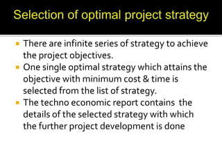  There are infinite series of strategy to achieve
the project objectives.
 One single optimal strategy which attains the
objective with minimum cost & time is
selected from the list of strategy.
 The techno economic report contains the
details of the selected strategy with which
the further project development is done
 