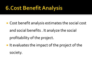 Cost benefit analysis estimates the social cost
and social benefits . It analyze the social
profitability of the project.
 It evaluates the impact of the project of the
society.
 