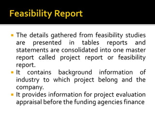  The details gathered from feasibility studies
are presented in tables reports and
statements are consolidated into one master
report called project report or feasibility
report.
 It contains background information of
industry to which project belong and the
company.
 It provides information for project evaluation
appraisal before the funding agencies finance
 