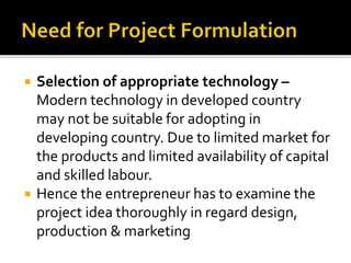  Selection of appropriate technology –
Modern technology in developed country
may not be suitable for adopting in
developing country. Due to limited market for
the products and limited availability of capital
and skilled labour.
 Hence the entrepreneur has to examine the
project idea thoroughly in regard design,
production & marketing
 